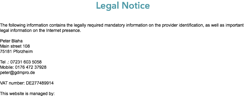 Legal Notice The following information contains the legally required mandatory information on the provider identification, as well as important legal information on the Internet presence. Peter Blaha Main street 108 75181 Pforzheim Tel .: 07231 603 5058 Mobile: 0176 472 37928 peter@gdmpro.de VAT number: DE277489914 This website is managed by: